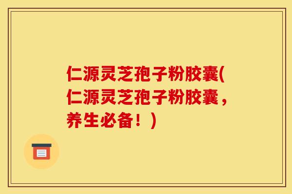 仁源灵芝孢子粉胶囊(仁源灵芝孢子粉胶囊,养生必备!)