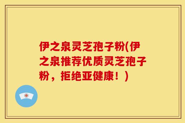 伊之泉灵芝孢子粉(伊之泉推荐优质灵芝孢子粉，拒绝亚健康！)