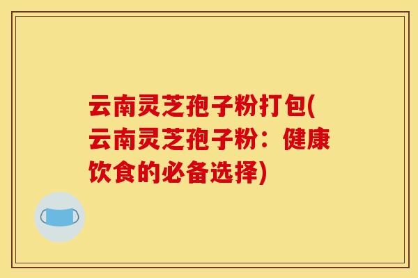 云南灵芝孢子粉打包(云南灵芝孢子粉：健康饮食的必备选择)