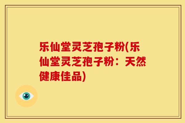 乐仙堂灵芝孢子粉(乐仙堂灵芝孢子粉:天然健康佳品)