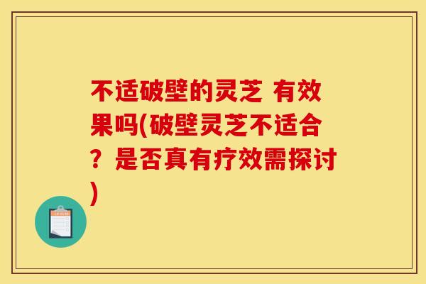 不适破壁的灵芝 有效果吗(破壁灵芝不适合?是否真有疗效需探讨)