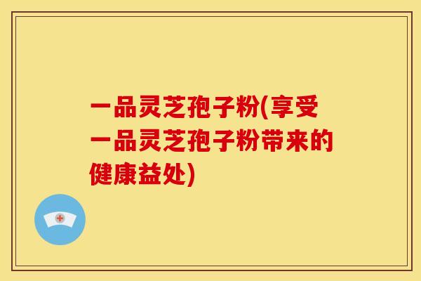 一品灵芝孢子粉(享受一品灵芝孢子粉带来的健康益处)