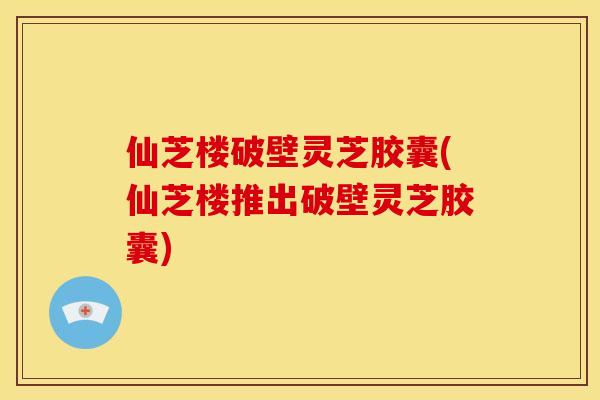 仙芝楼破壁灵芝胶囊(仙芝楼推出破壁灵芝胶囊)