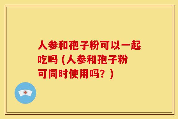 人参和孢子粉可以一起吃吗 (人参和孢子粉可同时使用吗？)