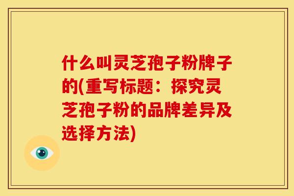 什么叫灵芝孢子粉牌子的(重写标题：探究灵芝孢子粉的品牌差异及选择方法)