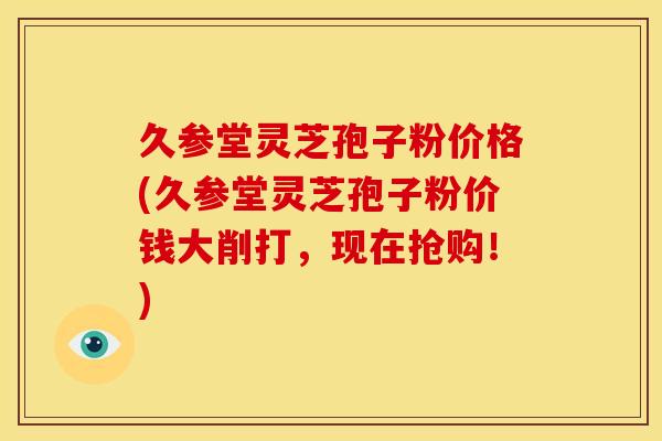 久参堂灵芝孢子粉价格(久参堂灵芝孢子粉价钱大削打,现在抢购!)