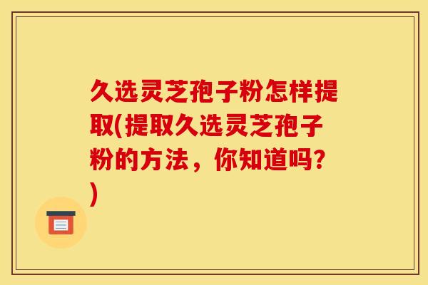 久选灵芝孢子粉怎样提取(提取久选灵芝孢子粉的方法，你知道吗？)