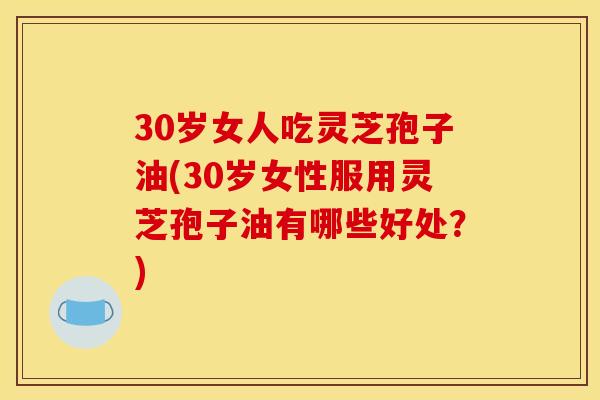 30岁女人吃灵芝孢子油(30岁女性服用灵芝孢子油有哪些好处?)