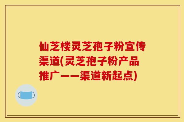 仙芝楼灵芝孢子粉宣传渠道(灵芝孢子粉产品推广——渠道新起点)