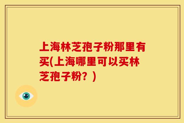 上海林芝孢子粉那里有买(上海哪里可以买林芝孢子粉?)