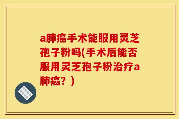 a肺癌手术能服用灵芝孢子粉吗(手术后能否服用灵芝孢子粉治疗a肺癌？)
