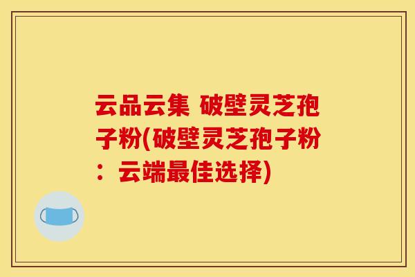 云品云集 破壁灵芝孢子粉(破壁灵芝孢子粉:云端最佳选择)