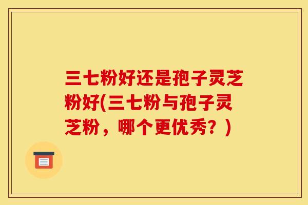 三七粉好还是孢子灵芝粉好(三七粉与孢子灵芝粉,哪个更优秀?)