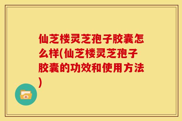 仙芝楼灵芝孢子胶囊怎么样(仙芝楼灵芝孢子胶囊的功效和使用方法)
