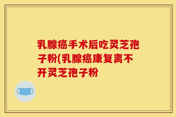 乳腺癌手术后吃灵芝孢子粉(乳腺癌康复离不开灵芝孢子粉