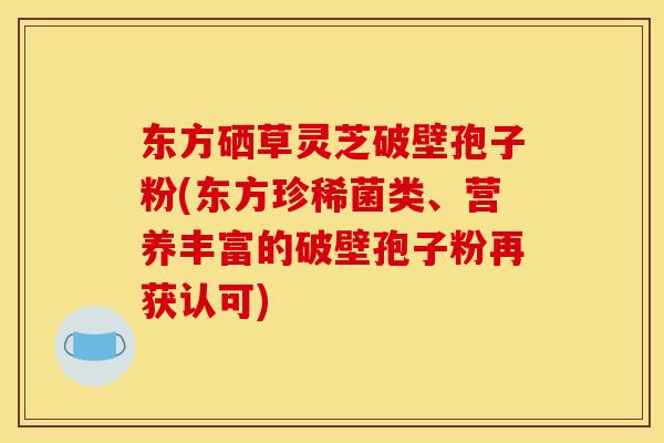 东方硒草灵芝破壁孢子粉(东方珍稀菌类、营养丰富的破壁孢子粉再获认可)