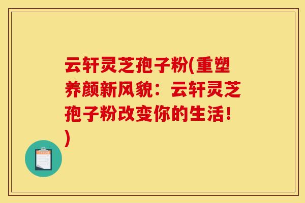 云轩灵芝孢子粉(重塑养颜新风貌:云轩灵芝孢子粉改变你的生活!)