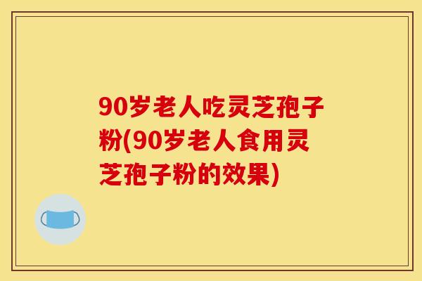 90岁老人吃灵芝孢子粉(90岁老人食用灵芝孢子粉的效果)