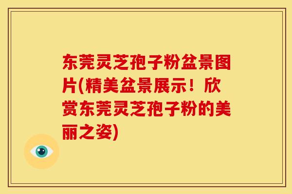 东莞灵芝孢子粉盆景图片(精美盆景展示!欣赏东莞灵芝孢子粉的美丽之姿)