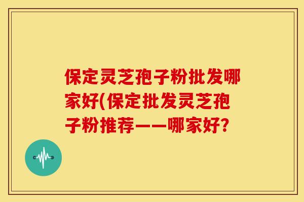保定灵芝孢子粉批发哪家好(保定批发灵芝孢子粉推荐——哪家好?