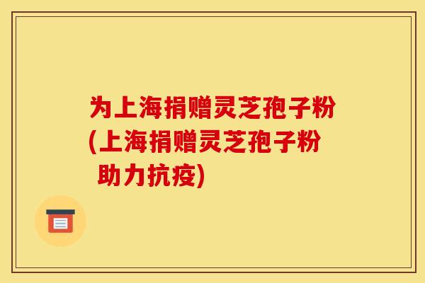 为上海捐赠灵芝孢子粉(上海捐赠灵芝孢子粉 助力抗疫)