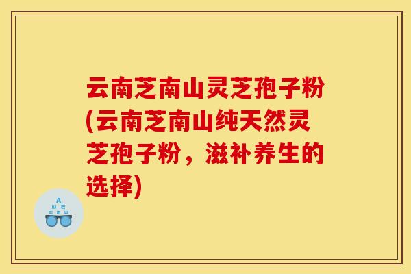 云南芝南山灵芝孢子粉(云南芝南山纯天然灵芝孢子粉，滋补养生的选择)