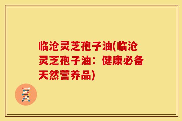临沧灵芝孢子油(临沧灵芝孢子油：健康必备天然营养品)