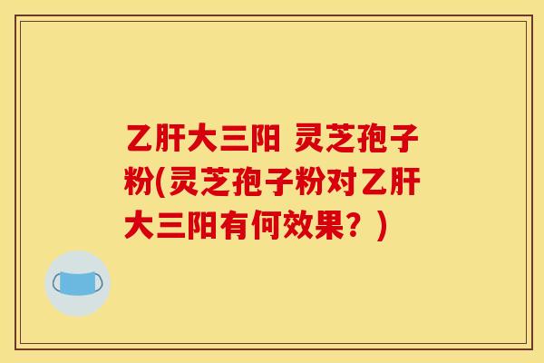乙肝大三阳 灵芝孢子粉(灵芝孢子粉对乙肝大三阳有何效果?)