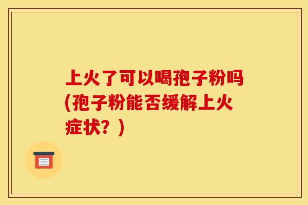 上火了可以喝孢子粉吗(孢子粉能否缓解上火症状？)