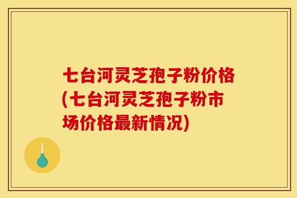 七台河灵芝孢子粉价格(七台河灵芝孢子粉市场价格最新情况)