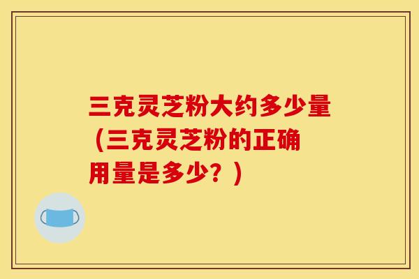 三克灵芝粉大约多少量 (三克灵芝粉的正确用量是多少?)