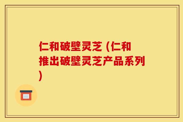 仁和破壁灵芝 (仁和推出破壁灵芝产品系列)