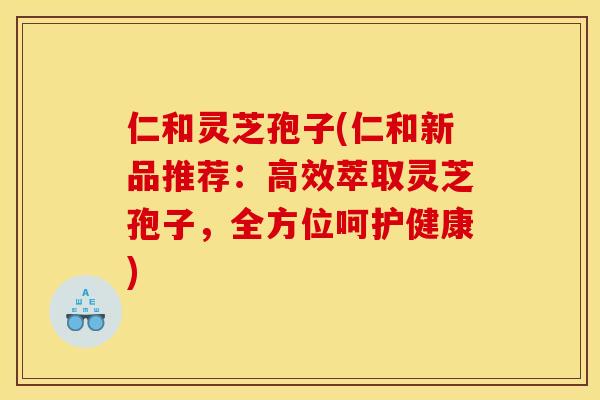 仁和灵芝孢子(仁和新品推荐:高效萃取灵芝孢子,全方位呵护健康)