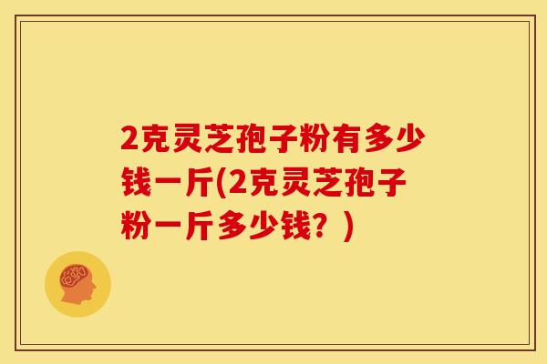 2克灵芝孢子粉有多少钱一斤(2克灵芝孢子粉一斤多少钱？)