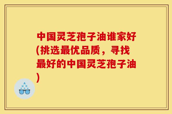 中国灵芝孢子油谁家好(挑选最优品质，寻找最好的中国灵芝孢子油)