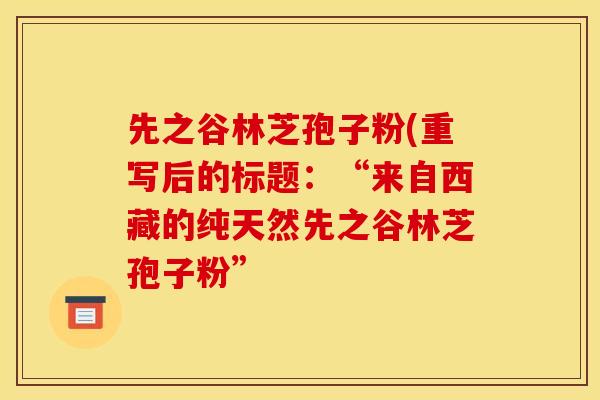 先之谷林芝孢子粉(重写后的标题:“来自西藏的纯天然先之谷林芝孢子粉”