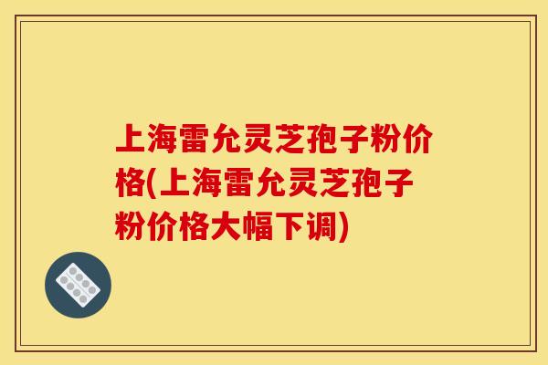 上海雷允灵芝孢子粉价格(上海雷允灵芝孢子粉价格大幅下调)