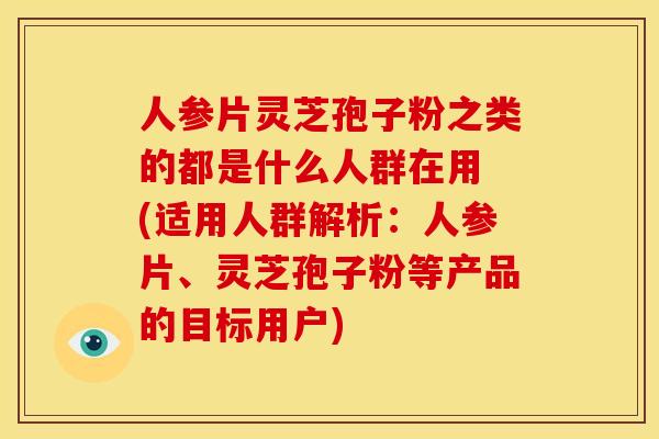 人参片灵芝孢子粉之类的都是什么人群在用 (适用人群解析:人参片、灵芝孢子粉等产品的目标用户)
