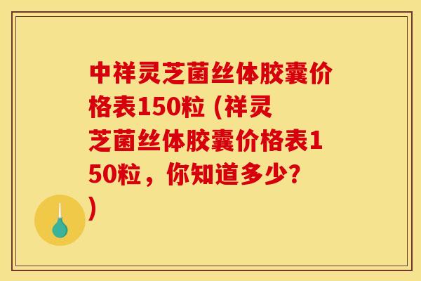 中祥灵芝菌丝体胶囊价格表150粒 (祥灵芝菌丝体胶囊价格表150粒,你知道多少?)