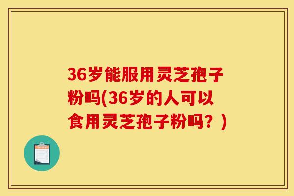 36岁能服用灵芝孢子粉吗(36岁的人可以食用灵芝孢子粉吗？)