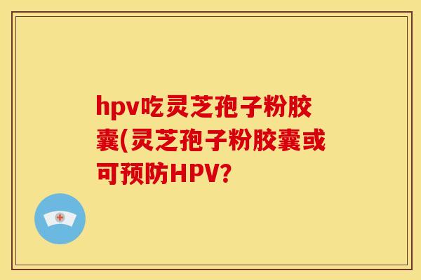 hpv吃灵芝孢子粉胶囊(灵芝孢子粉胶囊或可预防HPV?