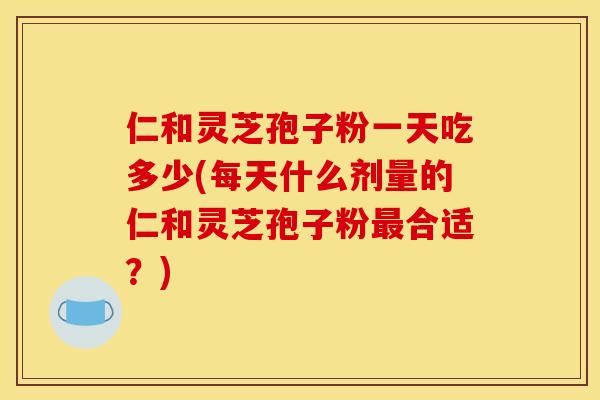 仁和灵芝孢子粉一天吃多少(每天什么剂量的仁和灵芝孢子粉最合适？)