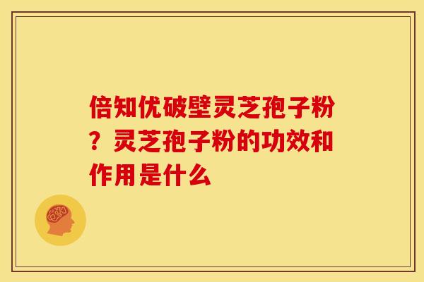 倍知优破壁灵芝孢子粉?灵芝孢子粉的功效和作用是什么