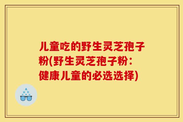 儿童吃的野生灵芝孢子粉(野生灵芝孢子粉：健康儿童的必选选择)