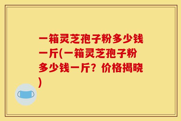 一箱灵芝孢子粉多少钱一斤(一箱灵芝孢子粉多少钱一斤?价格揭晓)