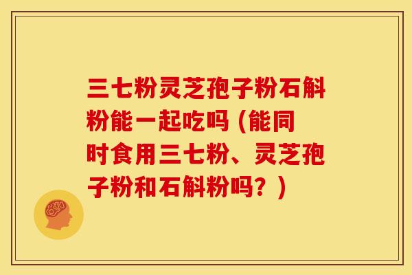 三七粉灵芝孢子粉石斛粉能一起吃吗 (能同时食用三七粉、灵芝孢子粉和石斛粉吗?)