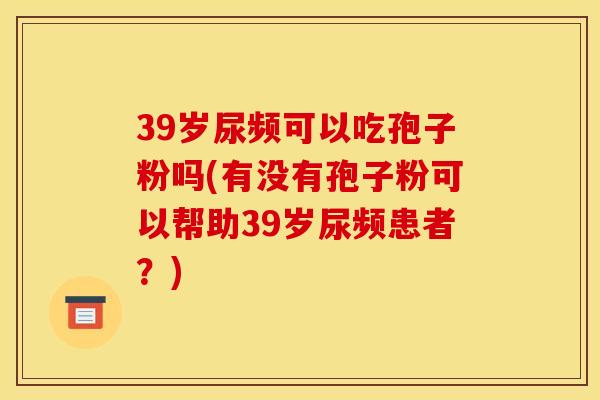 39岁尿频可以吃孢子粉吗(有没有孢子粉可以帮助39岁尿频患者?)