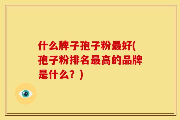 什么牌子孢子粉最好(孢子粉排名最高的品牌是什么?)