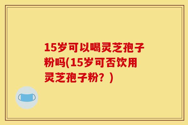 15岁可以喝灵芝孢子粉吗(15岁可否饮用灵芝孢子粉?)