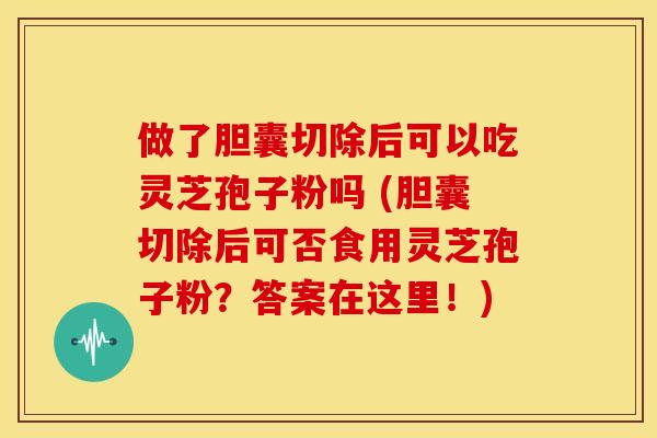 做了胆囊切除后可以吃灵芝孢子粉吗 (胆囊切除后可否食用灵芝孢子粉?答案在这里!)